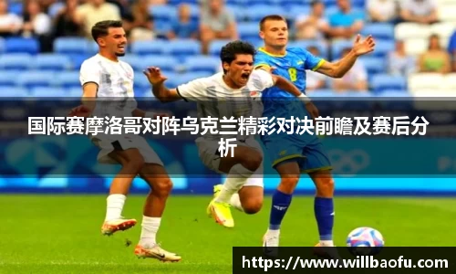 国际赛摩洛哥对阵乌克兰精彩对决前瞻及赛后分析